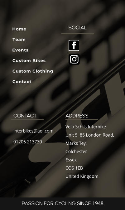 SOCIAL ADDRESS Velo Schils Interbike Unit 5, 85 London Road, Marks Tey. Colchester Essex CO6 1EB United Kingdom CONTACT interbikes@aol.com 01206 213730 PASSION FOR CYCLING SINCE 1948 Home Team Events Custom Bikes Custom Clothing Contact