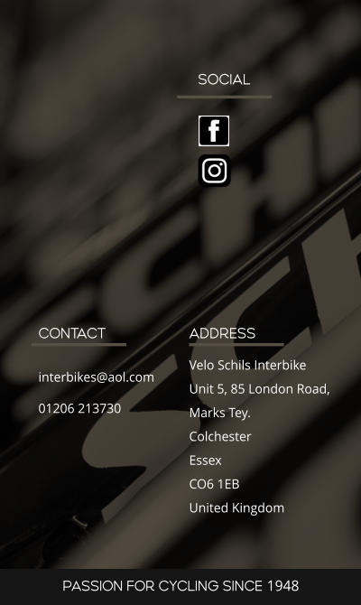 SOCIAL ADDRESS Velo Schils Interbike Unit 5, 85 London Road, Marks Tey. Colchester Essex CO6 1EB United Kingdom CONTACT interbikes@aol.com 01206 213730 PASSION FOR CYCLING SINCE 1948