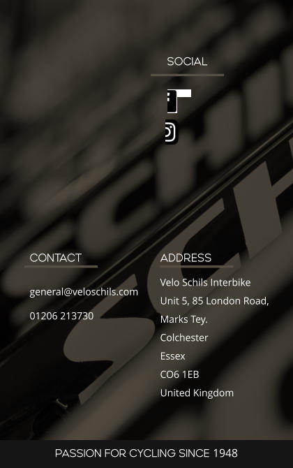 SOCIAL ADDRESS Velo Schils Interbike Unit 5, 85 London Road, Marks Tey. Colchester Essex CO6 1EB United Kingdom CONTACT general@veloschils.com 01206 213730 PASSION FOR CYCLING SINCE 1948